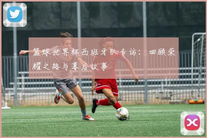 篮球世界杯西班牙队专访：回顾荣耀之路与幕后故事