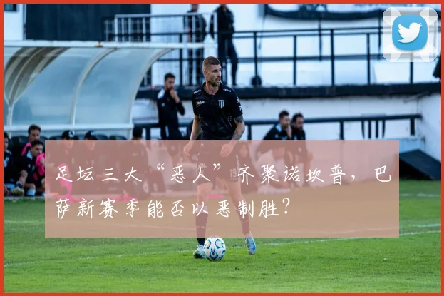 足坛三大“恶人”齐聚诺坎普，巴萨新赛季能否以恶制胜？
