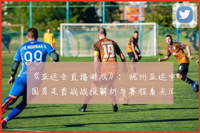 《亚运会直播游戏》：杭州亚运中国男足首战战报解析与赛程看点汇总
