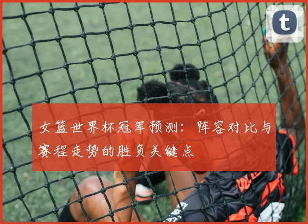 女篮世界杯冠军预测：阵容对比与赛程走势的胜负关键点