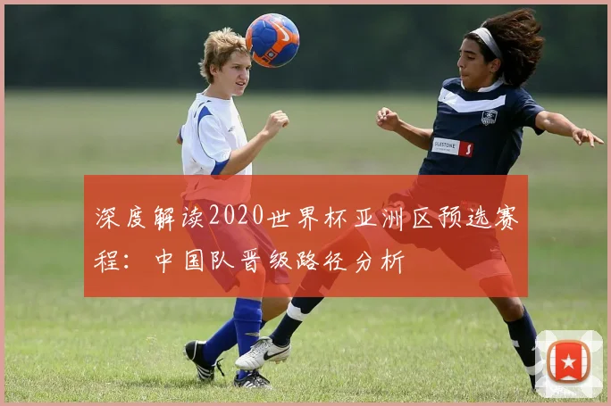 深度解读2020世界杯亚洲区预选赛程：中国队晋级路径分析