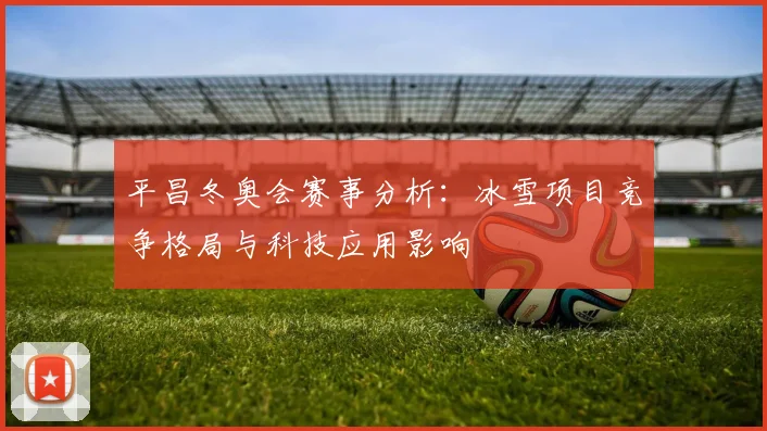 平昌冬奥会赛事分析：冰雪项目竞争格局与科技应用影响