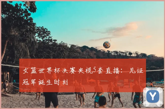 女篮世界杯决赛央视5套直播：见证冠军诞生时刻