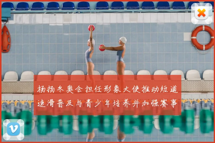 杨扬冬奥会担任形象大使推动短道速滑普及与青少年培养并加强赛事传播
