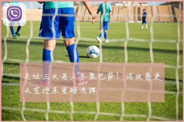 足坛三大恶人齐聚巴萨！诺坎普更衣室迎来重磅洗牌