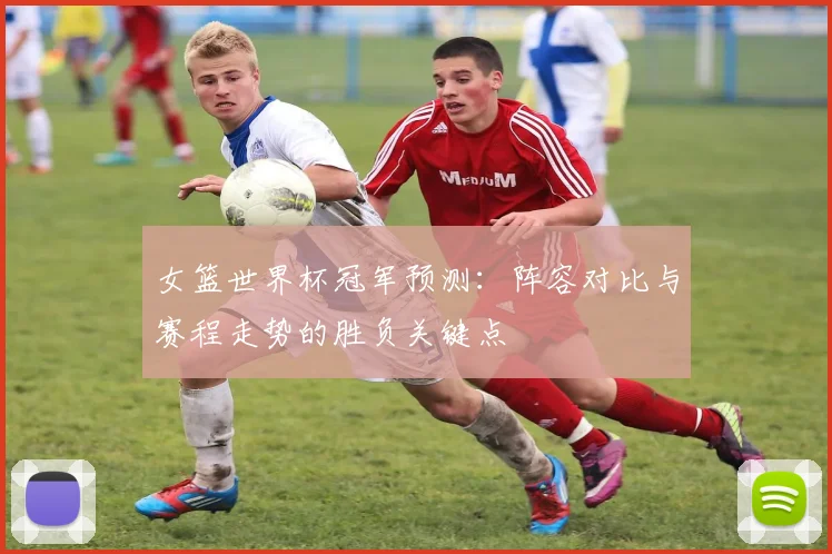 女篮世界杯冠军预测：阵容对比与赛程走势的胜负关键点