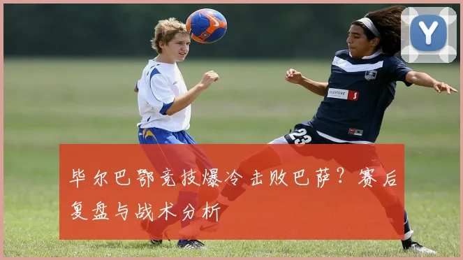 毕尔巴鄂竞技爆冷击败巴萨？赛后复盘与战术分析