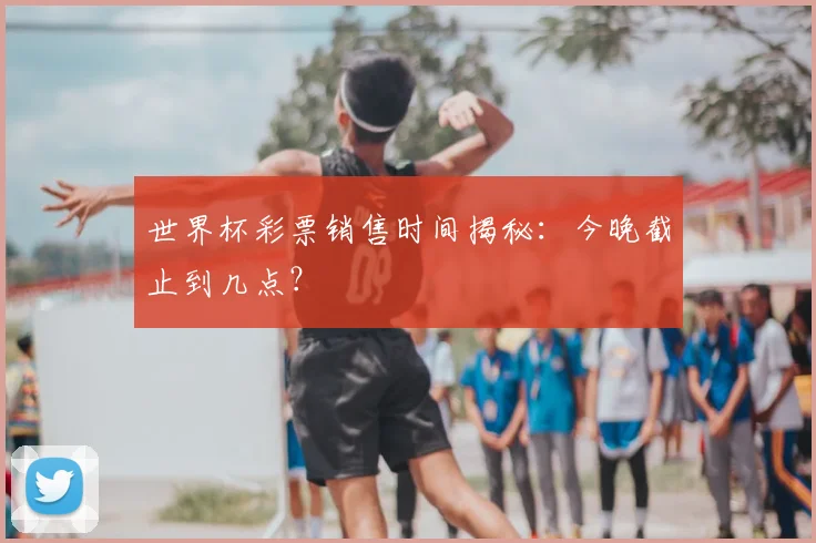 世界杯彩票销售时间揭秘：今晚截止到几点？