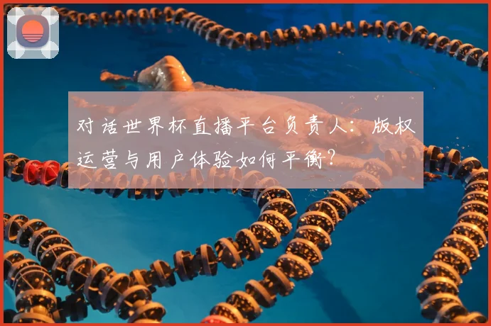 对话世界杯直播平台负责人：版权运营与用户体验如何平衡？