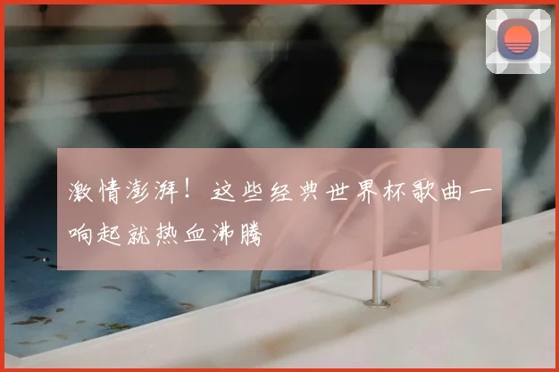 激情澎湃!这些经典世界杯歌曲一响起就热血沸腾