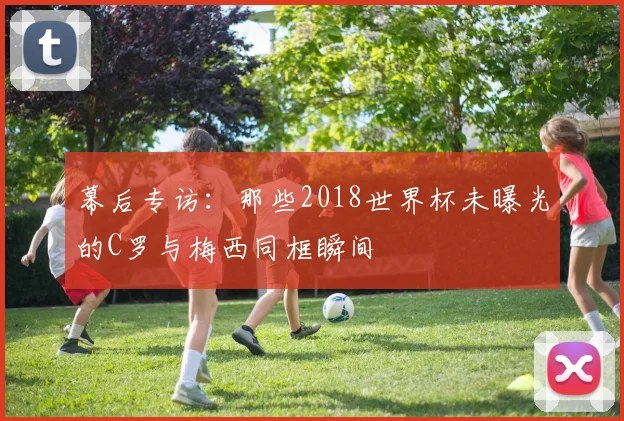 幕后专访:那些2018世界杯未曝光的C罗与梅西同框瞬间