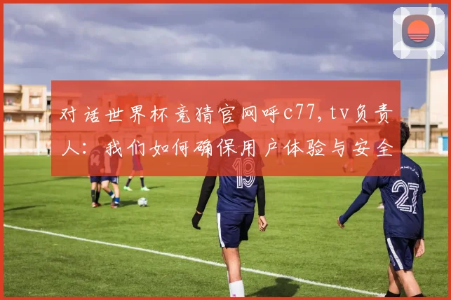 对话世界杯竞猜官网呼c77,tv负责人：我们如何确保用户体验与安全