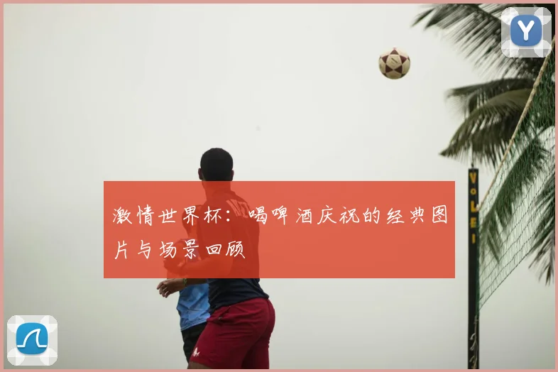激情世界杯:喝啤酒庆祝的经典图片与场景回顾