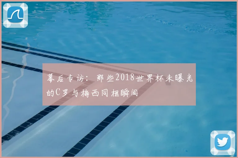 幕后专访:那些2018世界杯未曝光的C罗与梅西同框瞬间