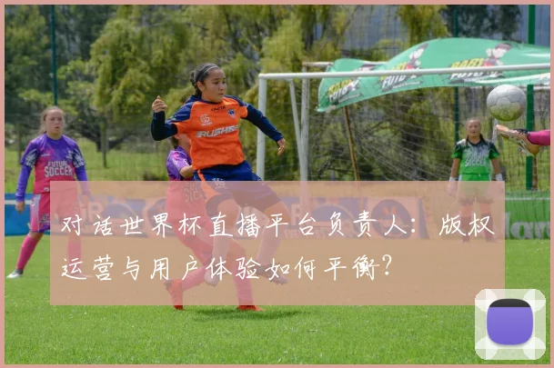 对话世界杯直播平台负责人：版权运营与用户体验如何平衡？